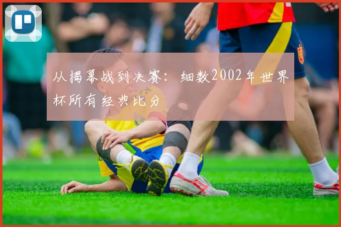 从揭幕战到决赛：细数2002年世界杯所有经典比分